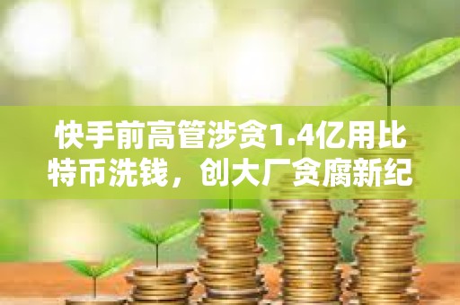 快手前高管涉贪1.4亿用比特币洗钱，创大厂贪腐新纪录