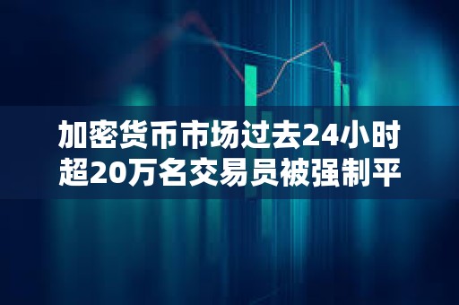 加密货币市场过去24小时超20万名交易员被强制平仓