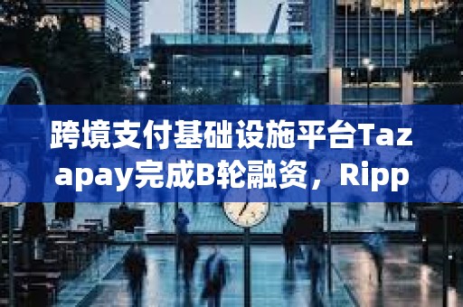 跨境支付基础设施平台Tazapay完成B轮融资，Ripple等参投