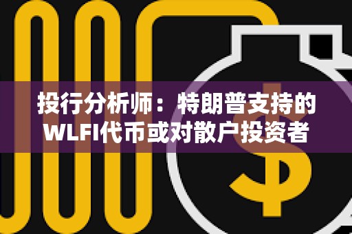 投行分析师：特朗普支持的WLFI代币或对散户投资者构成重大风险