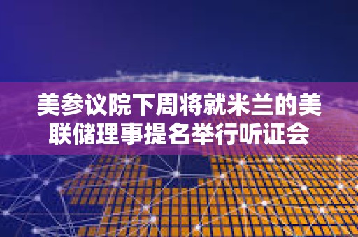美参议院下周将就米兰的美联储理事提名举行听证会