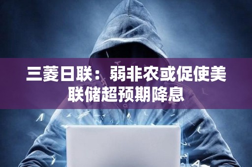 三菱日联：弱非农或促使美联储超预期降息