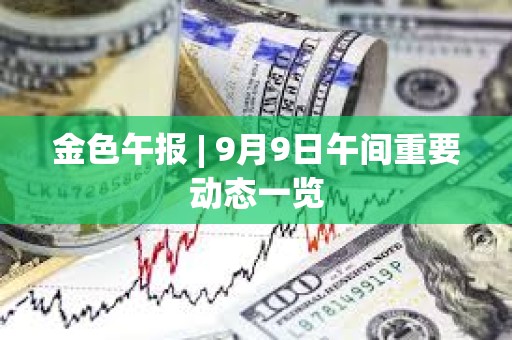 金色午报 | 9月9日午间重要动态一览