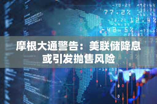 摩根大通警告：美联储降息或引发抛售风险
