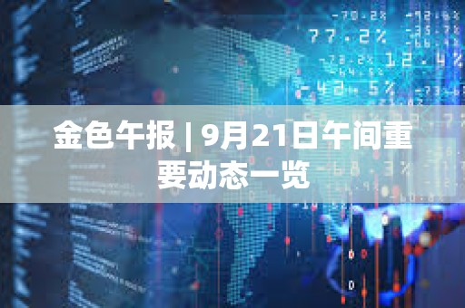 金色午报 | 9月21日午间重要动态一览 金色午报 | 9月21日午间重要动态一览