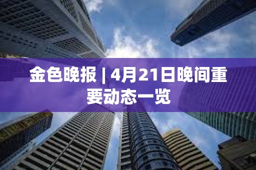 金色晚报 | 4月21日晚间重要动态一览