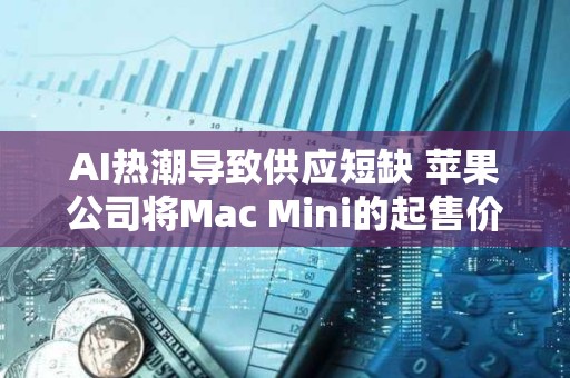 AI热潮导致供应短缺 苹果公司将Mac Mini的起售价提高至799美元