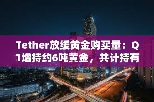 Tether放缓黄金购买量：Q1增持约6吨黄金，共计持有约154吨黄金
