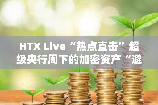 HTX Live“热点直击”超级央行周下的加密资产“避风港” 共议如何让闲钱穿越宏观风暴