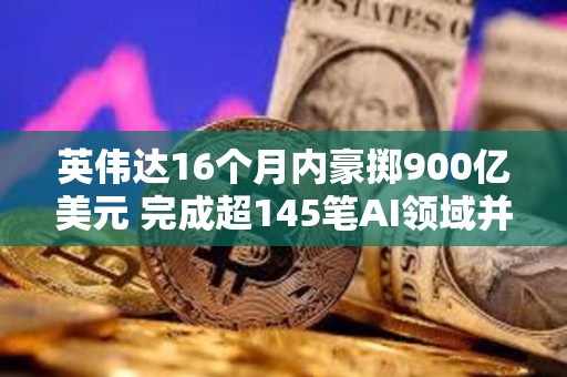 英伟达16个月内豪掷900亿美元 完成超145笔AI领域并购