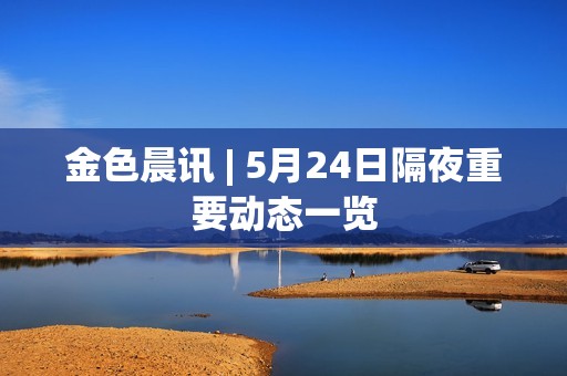 金色晨讯 | 5月24日隔夜重要动态一览