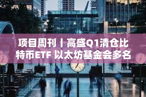 项目周刊丨高盛Q1清仓比特币ETF 以太坊基金会多名核心高管离职