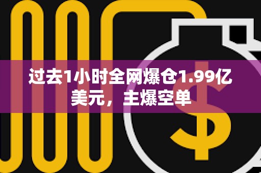 过去1小时全网爆仓1.99亿美元，主爆空单