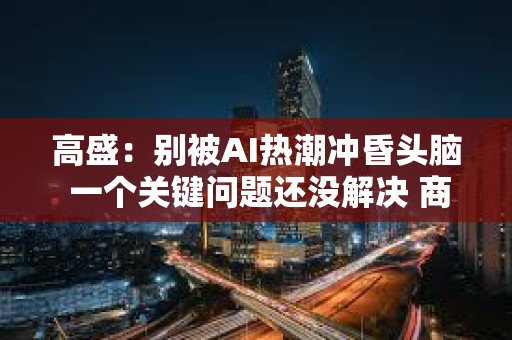 高盛：别被AI热潮冲昏头脑 一个关键问题还没解决 商业可行性越来越成疑