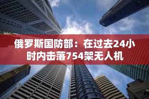 俄罗斯国防部：在过去24小时内击落754架无人机