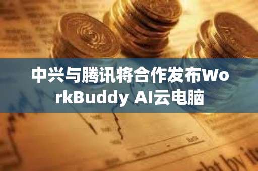 中兴与腾讯将合作发布WorkBuddy AI云电脑