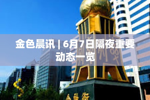 金色晨讯 | 6月7日隔夜重要动态一览