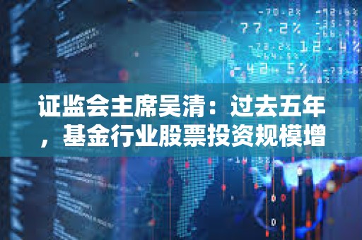 证监会主席吴清：过去五年，基金行业股票投资规模增长41%达到13.4万亿元，持有A股流通市值占比达13.7%