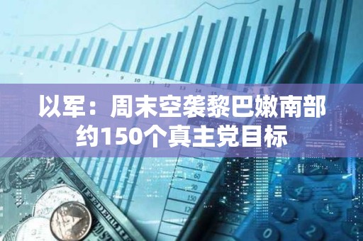 以军：周末空袭黎巴嫩南部约150个真主党目标