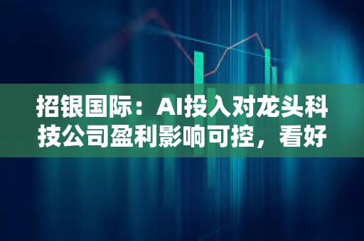 招银国际：AI投入对龙头科技公司盈利影响可控，看好微软、谷歌、亚马逊等