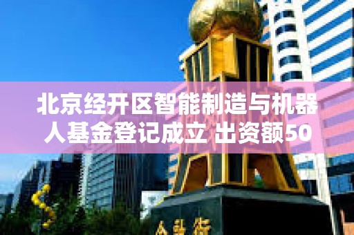 北京经开区智能制造与机器人基金登记成立 出资额50.01亿