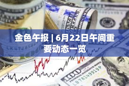 金色午报 | 6月22日午间重要动态一览