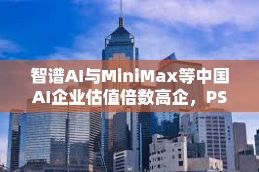 智谱AI与MiniMax等中国AI企业估值倍数高企,PS比率高出美国同行数十倍 智谱AI与MiniMax等中国AI企业估值倍数高企,PS比率高出美国同行数十倍