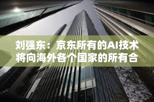 刘强东：京东所有的AI技术将向海外各个国家的所有合作伙伴全面开放