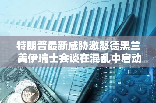 特朗普最新威胁激怒德黑兰 美伊瑞士会谈在混乱中启动