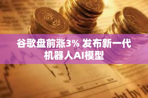 谷歌盘前涨3% 发布新一代机器人AI模型