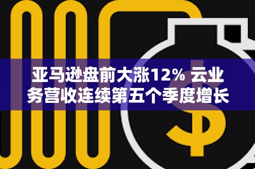 亚马逊盘前大涨12% 云业务营收连续第五个季度增长