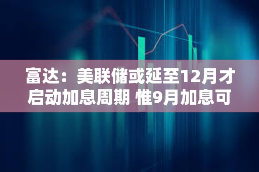富达：美联储或延至12月才启动加息周期 惟9月加息可能性未消除