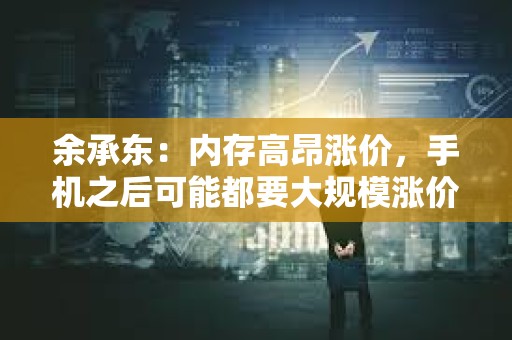 余承东：内存高昂涨价，手机之后可能都要大规模涨价