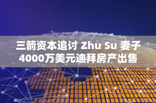三箭资本追讨 Zhu Su 妻子4000万美元迪拜房产出售所得 三箭资本追讨 Zhu Su 妻子4000万美元迪拜房产出售所得