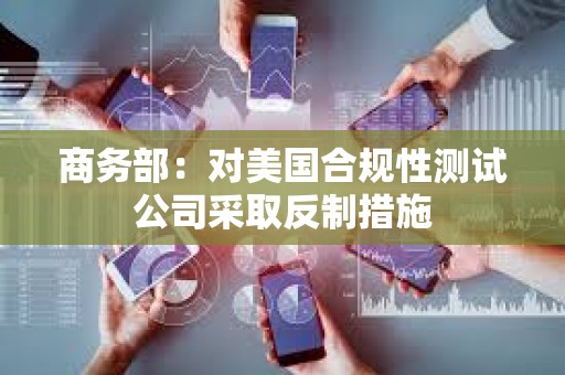 商务部：对美国合规性测试公司采取反制措施