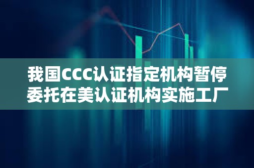 我国CCC认证指定机构暂停委托在美认证机构实施工厂跟踪检查