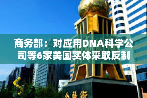 商务部：对应用DNA科学公司等6家美国实体采取反制措施