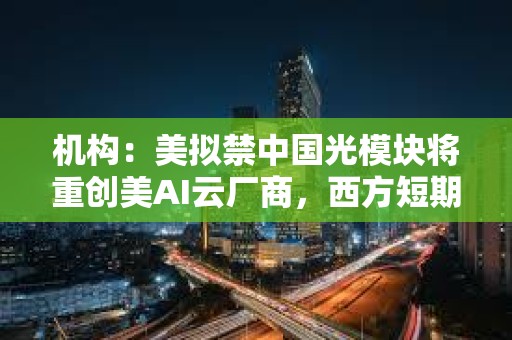 机构：美拟禁中国光模块将重创美AI云厂商，西方短期内根本无法替代