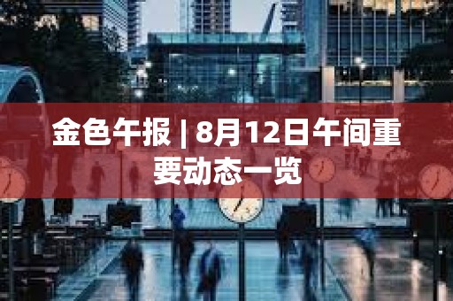 金色午报 | 8月12日午间重要动态一览