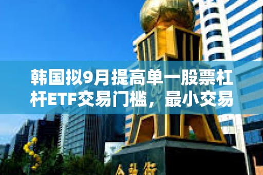 韩国拟9月提高单一股票杠杆ETF交易门槛，最小交易单位将升至20股