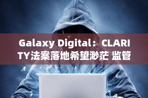 Galaxy Digital：CLARITY法案落地希望渺茫 监管机构加紧出台对策