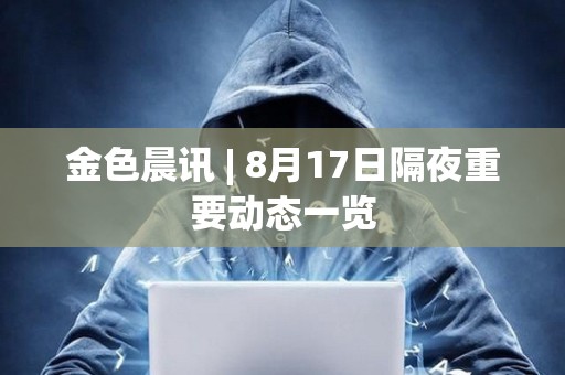 金色晨讯 | 8月17日隔夜重要动态一览