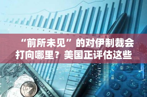 “前所未见”的对伊制裁会打向哪里？美国正评估这些关键方向