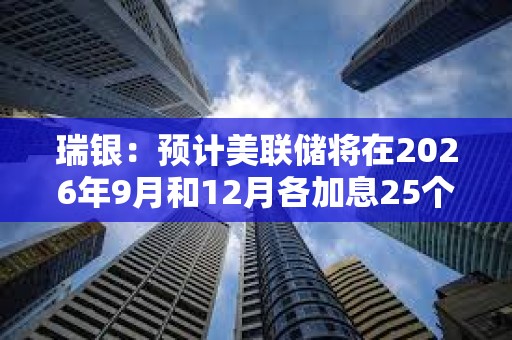 瑞银：预计美联储将在2026年9月和12月各加息25个基点
