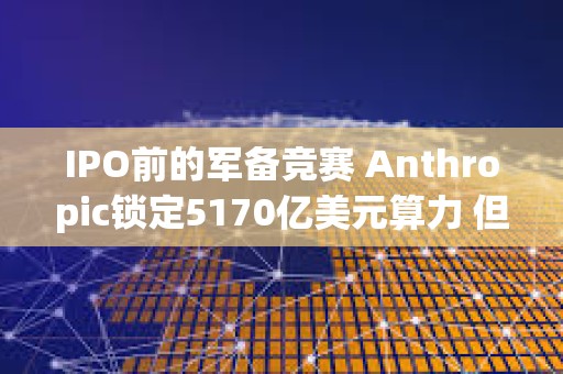 IPO前的军备竞赛 Anthropic锁定5170亿美元算力 但仍落后OpenAI