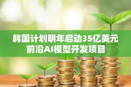 韩国计划明年启动35亿美元前沿AI模型开发项目 韩国计划明年启动35亿美元前沿AI模型开发项目
