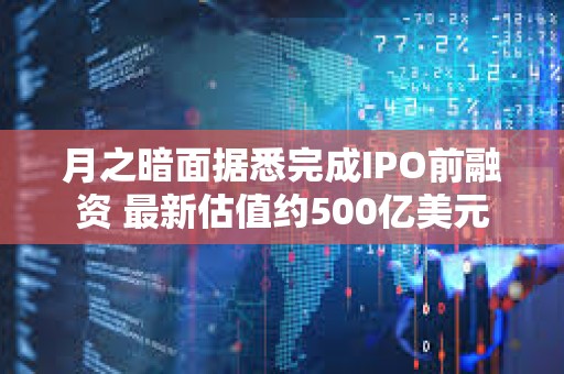 月之暗面据悉完成IPO前融资 最新估值约500亿美元