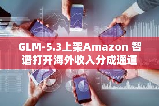 GLM-5.3上架Amazon 智谱打开海外收入分成通道