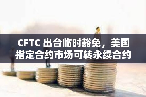 CFTC 出台临时豁免，美国指定合约市场可转永续合约
