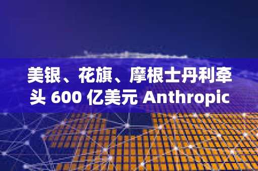 美银、花旗、摩根士丹利牵头 600 亿美元 Anthropic 芯片融资